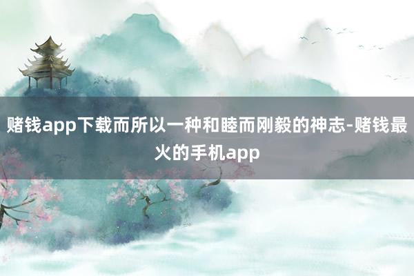 赌钱app下载而所以一种和睦而刚毅的神志-赌钱最火的手机app