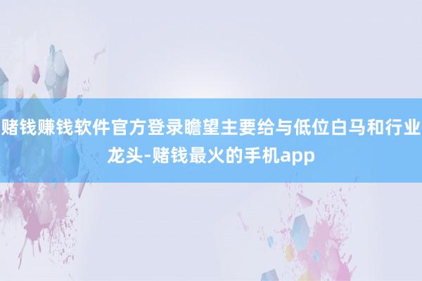 赌钱赚钱软件官方登录瞻望主要给与低位白马和行业龙头-赌钱最火的手机app