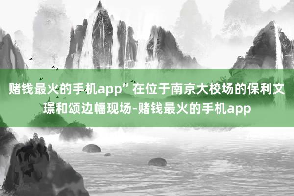 赌钱最火的手机app”在位于南京大校场的保利文璟和颂边幅现场-赌钱最火的手机app