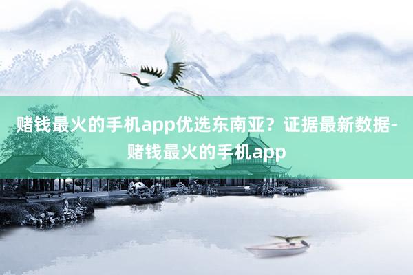 赌钱最火的手机app优选东南亚？　　证据最新数据-赌钱最火的手机app