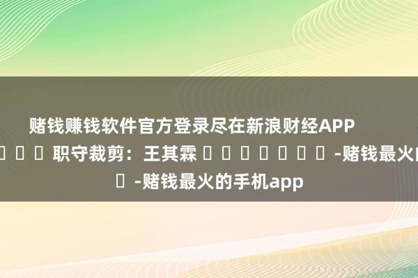 赌钱赚钱软件官方登录尽在新浪财经APP            						职守裁剪：王其霖 							-赌钱最火的手机app