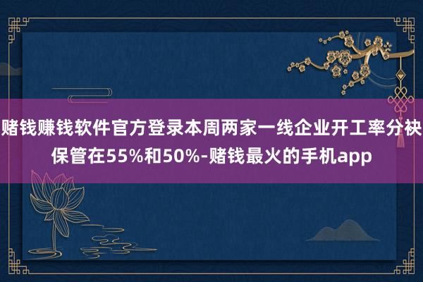 赌钱赚钱软件官方登录本周两家一线企业开工率分袂保管在55%和50%-赌钱最火的手机app