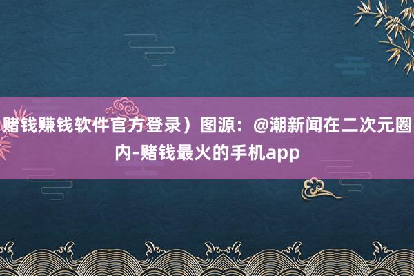 赌钱赚钱软件官方登录）图源：@潮新闻在二次元圈内-赌钱最火的手机app