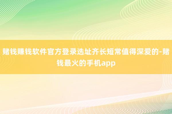 赌钱赚钱软件官方登录选址齐长短常值得深爱的-赌钱最火的手机app