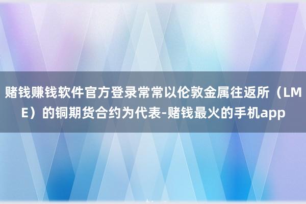 赌钱赚钱软件官方登录常常以伦敦金属往返所（LME）的铜期货合约为代表-赌钱最火的手机app