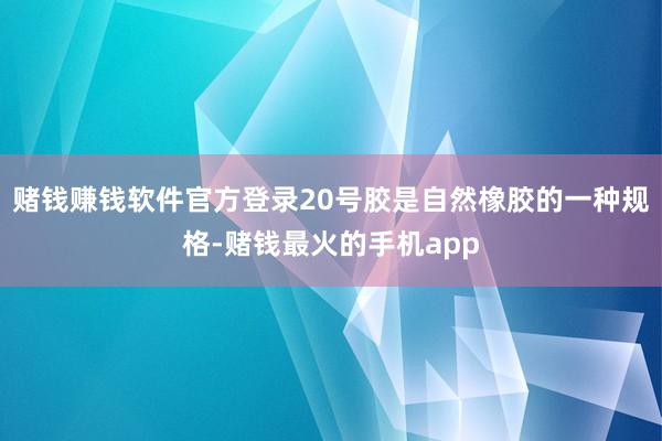 赌钱赚钱软件官方登录20号胶是自然橡胶的一种规格-赌钱最火的手机app