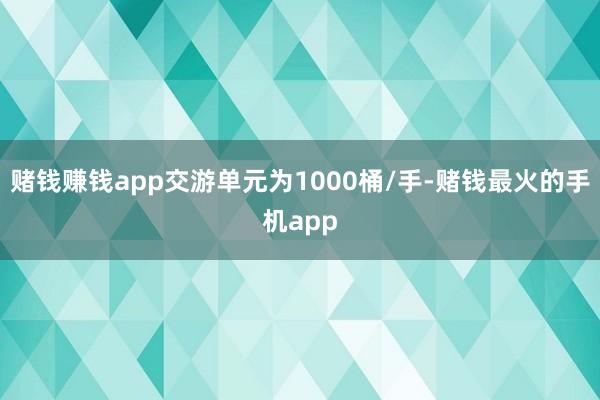 赌钱赚钱app交游单元为1000桶/手-赌钱最火的手机app