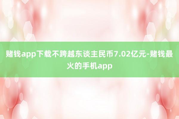 赌钱app下载不跨越东谈主民币7.02亿元-赌钱最火的手机app