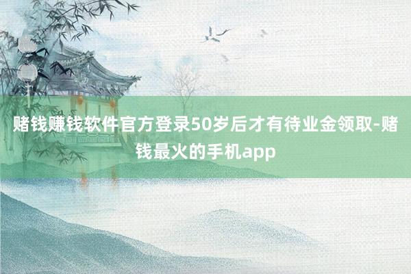 赌钱赚钱软件官方登录50岁后才有待业金领取-赌钱最火的手机app