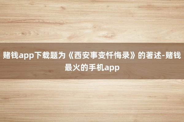 赌钱app下载题为《西安事变忏悔录》的著述-赌钱最火的手机app