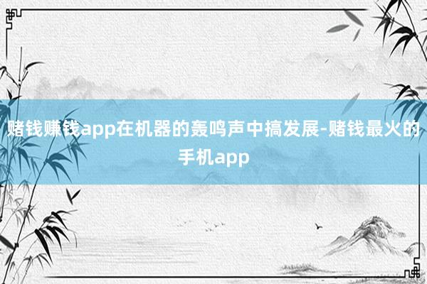 赌钱赚钱app在机器的轰鸣声中搞发展-赌钱最火的手机app