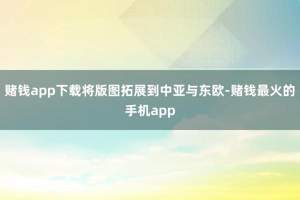 赌钱app下载将版图拓展到中亚与东欧-赌钱最火的手机app