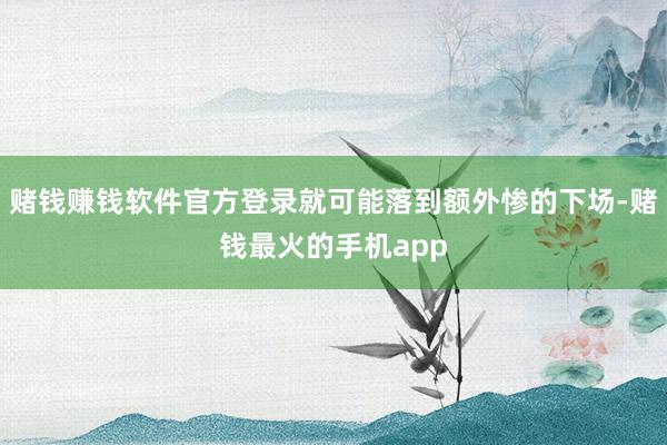 赌钱赚钱软件官方登录就可能落到额外惨的下场-赌钱最火的手机app