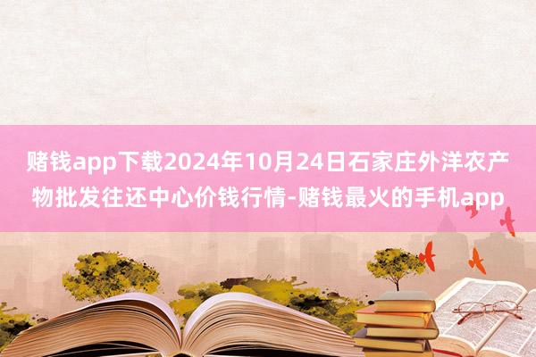 赌钱app下载2024年10月24日石家庄外洋农产物批发往还中心价钱行情-赌钱最火的手机app