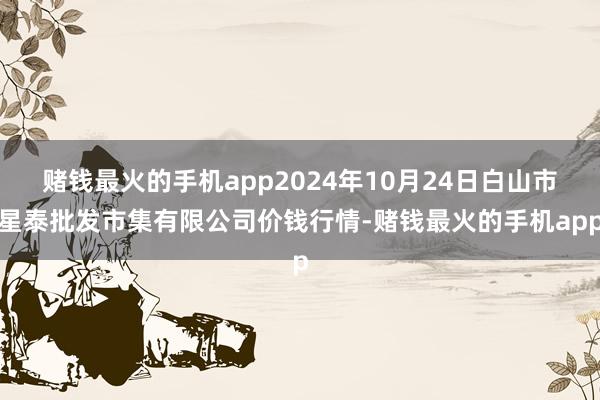 赌钱最火的手机app2024年10月24日白山市星泰批发市集有限公司价钱行情-赌钱最火的手机app