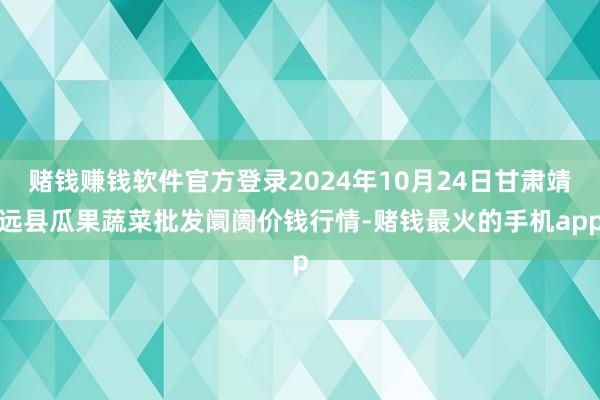 赌钱赚钱软件官方登录2024年10月24日甘肃靖远县瓜果蔬菜批发阛阓价钱行情-赌钱最火的手机app