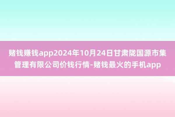 赌钱赚钱app2024年10月24日甘肃陇国源市集管理有限公司价钱行情-赌钱最火的手机app