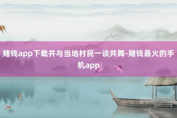 赌钱app下载并与当地村民一谈共舞-赌钱最火的手机app