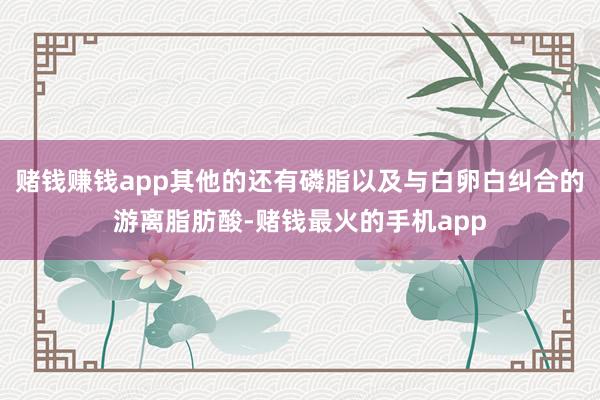 赌钱赚钱app其他的还有磷脂以及与白卵白纠合的游离脂肪酸-赌钱最火的手机app