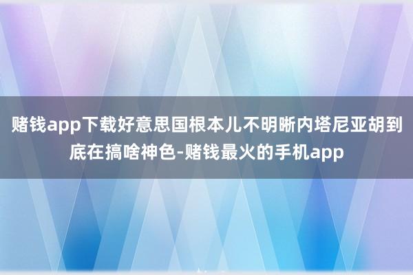 赌钱app下载好意思国根本儿不明晰内塔尼亚胡到底在搞啥神色-赌钱最火的手机app