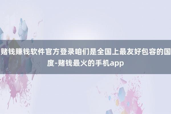 赌钱赚钱软件官方登录咱们是全国上最友好包容的国度-赌钱最火的手机app