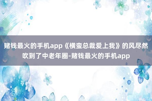 赌钱最火的手机app《横蛮总裁爱上我》的风尽然吹到了中老年圈-赌钱最火的手机app