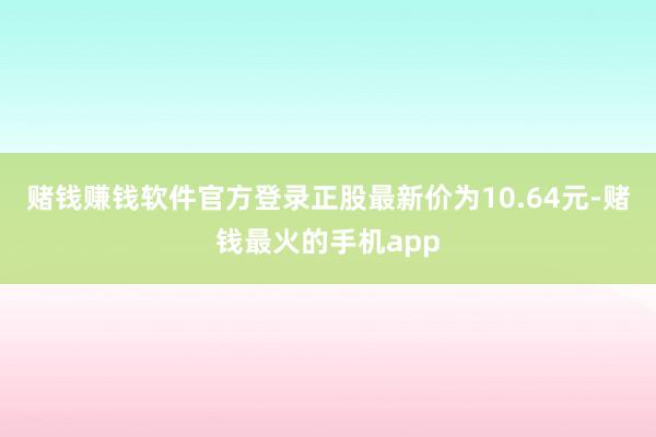 赌钱赚钱软件官方登录正股最新价为10.64元-赌钱最火的手机app