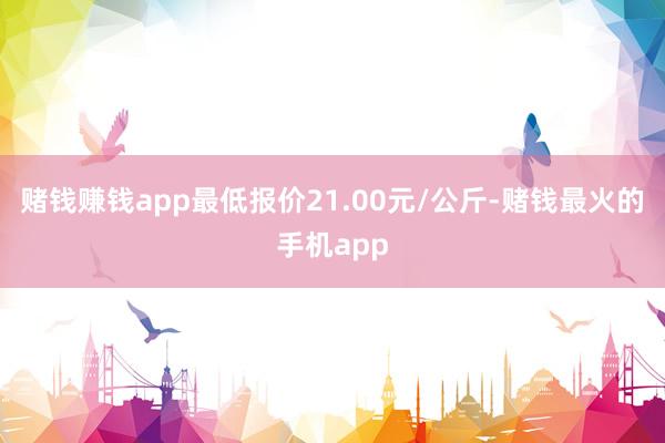 赌钱赚钱app最低报价21.00元/公斤-赌钱最火的手机app