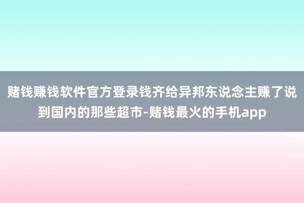 赌钱赚钱软件官方登录钱齐给异邦东说念主赚了说到国内的那些超市-赌钱最火的手机app