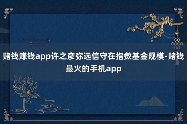 赌钱赚钱app许之彦弥远信守在指数基金规模-赌钱最火的手机app