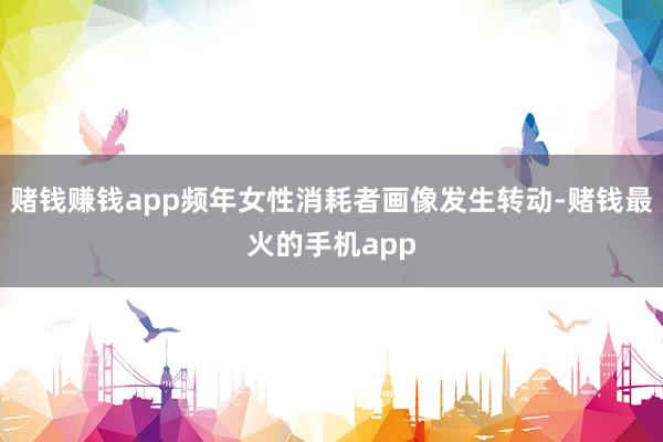 赌钱赚钱app频年女性消耗者画像发生转动-赌钱最火的手机app