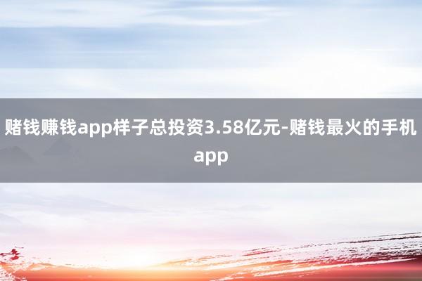 赌钱赚钱app样子总投资3.58亿元-赌钱最火的手机app