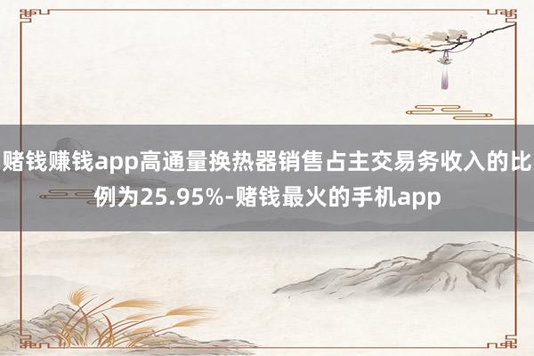 赌钱赚钱app高通量换热器销售占主交易务收入的比例为25.95%-赌钱最火的手机app