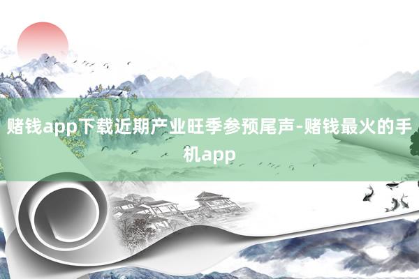 赌钱app下载近期产业旺季参预尾声-赌钱最火的手机app