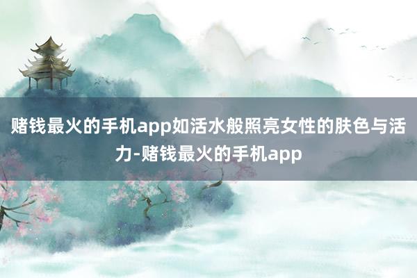 赌钱最火的手机app如活水般照亮女性的肤色与活力-赌钱最火的手机app