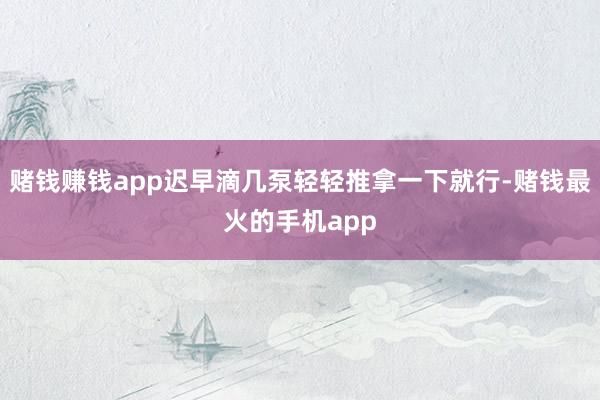 赌钱赚钱app迟早滴几泵轻轻推拿一下就行-赌钱最火的手机app