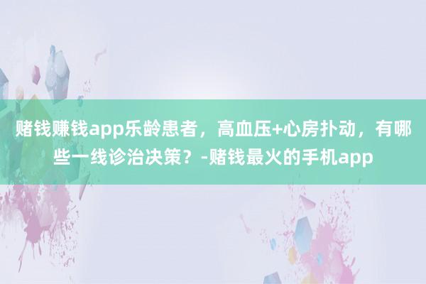 赌钱赚钱app乐龄患者，高血压+心房扑动，有哪些一线诊治决策？-赌钱最火的手机app