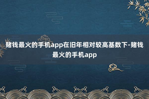 赌钱最火的手机app　　在旧年相对较高基数下-赌钱最火的手机app