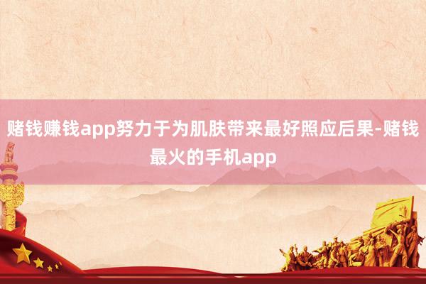 赌钱赚钱app努力于为肌肤带来最好照应后果-赌钱最火的手机app