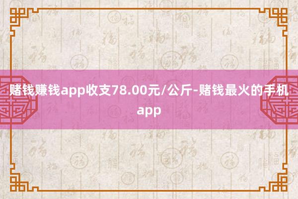 赌钱赚钱app收支78.00元/公斤-赌钱最火的手机app