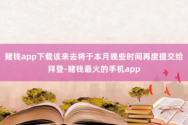 赌钱app下载该来去将于本月晚些时间再度提交给拜登-赌钱最火的手机app