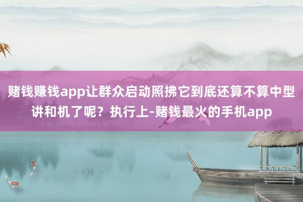 赌钱赚钱app让群众启动照拂它到底还算不算中型讲和机了呢？执行上-赌钱最火的手机app