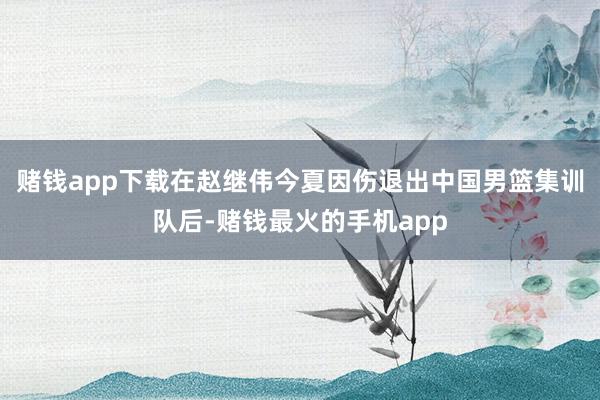 赌钱app下载在赵继伟今夏因伤退出中国男篮集训队后-赌钱最火的手机app