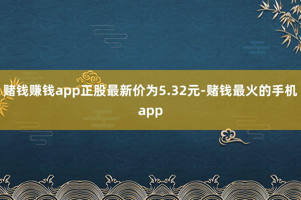 赌钱赚钱app正股最新价为5.32元-赌钱最火的手机app