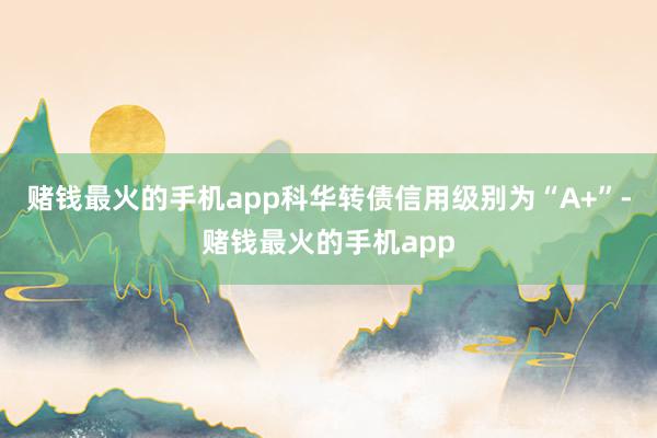 赌钱最火的手机app科华转债信用级别为“A+”-赌钱最火的手机app